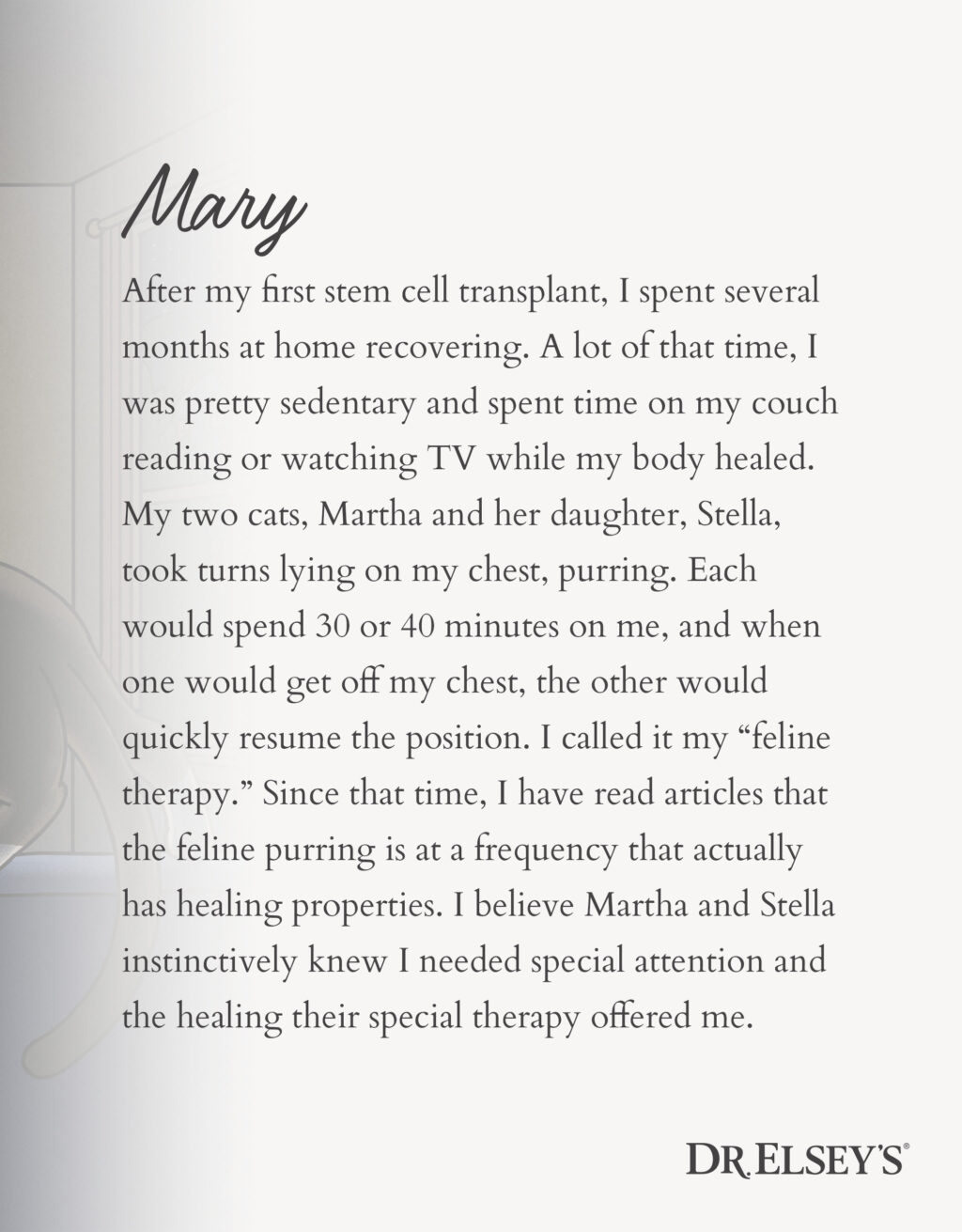 After my first stem cell transplant, I spent several months at home recovering. A lot of that time, I was pretty sedentary and spent time on my couch reading or watching TV while my body healed. My two cats, Martha and her daughter, Stella, took turns lying on my chest, purring. Each would spend 30 or 40 minutes on me, and when one would get off my chest, the other would quickly resume the position. I called it my “feline therapy.” Since that time, I have read articles that the feline purring is at a frequency that actually has healing properties. I believe Martha and Stella instinctively knew I needed special attention and the healing their special therapy offered me.