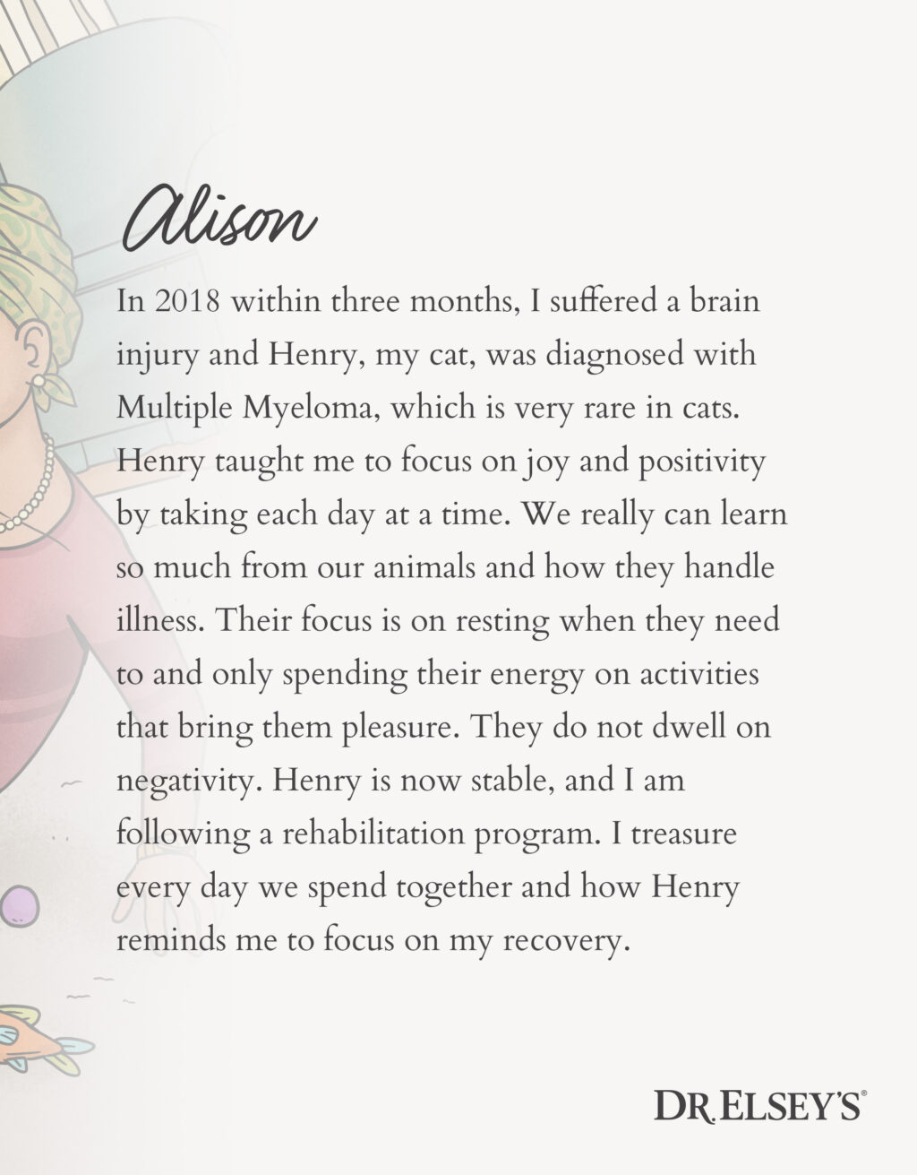 In 2018 within three months, I suffered a brain injury and Henry, my cat, was diagnosed with Multiple Myeloma, which is very rare in cats. Henry taught me to focus on joy and positivity by taking each day at a time. We really can learn so much from our animals and how they handle illness. Their focus is on resting when they need to and only spending their energy on activities that bring them pleasure. They do not dwell on negativity. Henry is now stable, and I am following a rehabilitation program. I treasure every day we spend together and how Henry reminds me to focus on my recovery.