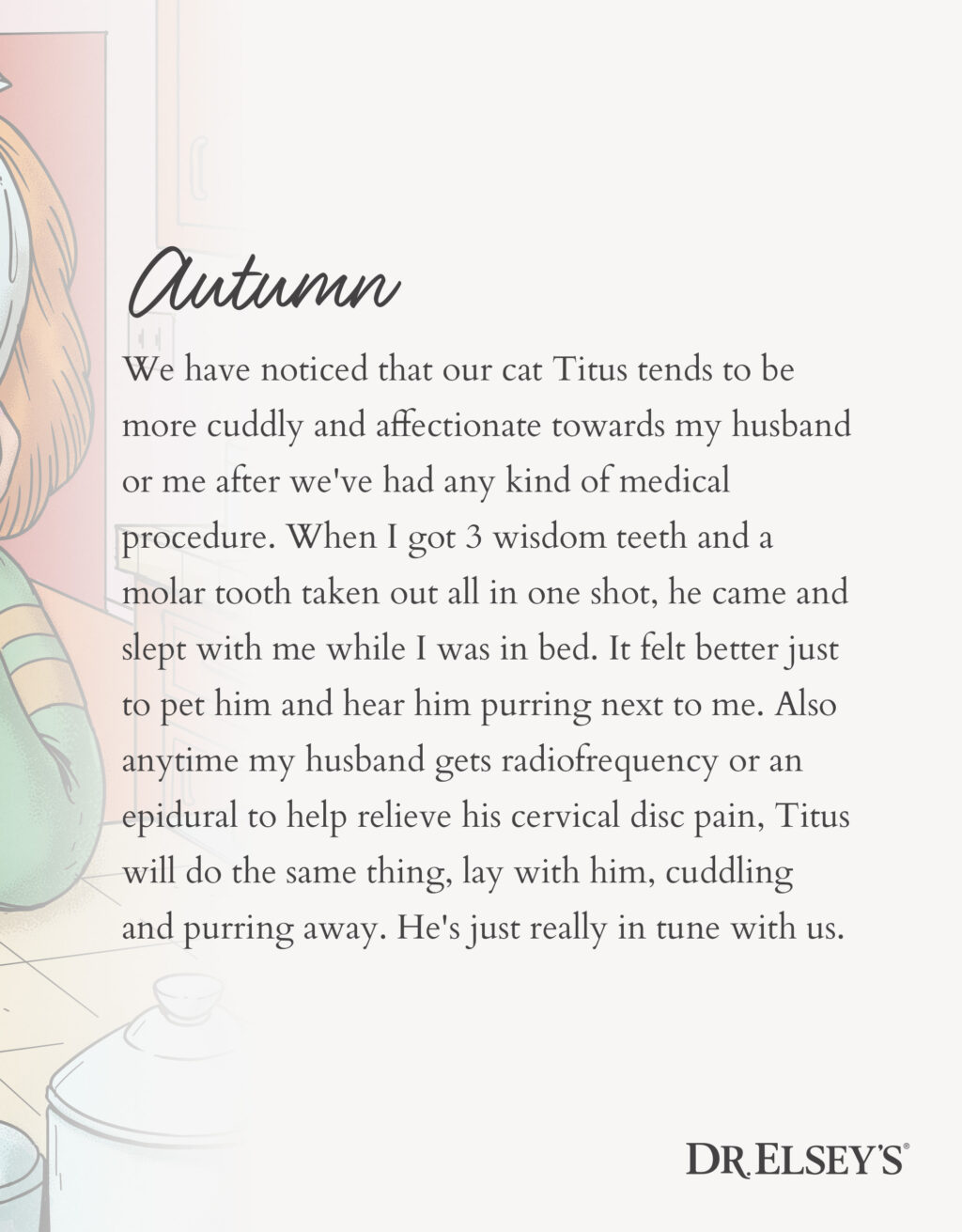 We have noticed that our cat Titus tends to be more cuddly and affectionate towards my husband or me after we've had any kind of medical procedure. When I got 3 wisdom teeth and a molar tooth taken out all in one shot, he came and slept with me while I was in bed. It felt better just to pet him and hear him purring next to me. Also anytime my husband gets radiofrequency or an epidural to help relieve his cervical disc pain, Titus will do the same thing, lay with him, cuddling and purring away. He's just really in tune with us.
