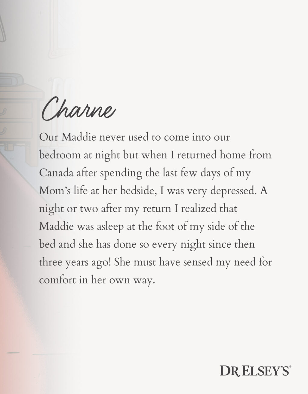 Our Maddie never used to come into our bedroom at night but when I returned home from Canada after spending the last few days of my Mom’s life at her bedside, I was very depressed. A night or two after my return I realized that Maddie was asleep at the foot of my side of the bed and she has done so every night since then three years ago! She must have sensed my need for comfort in her own way.