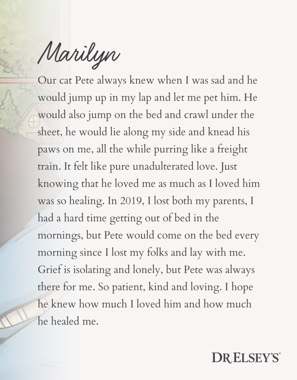 Our cat Pete always knew when I was sad and he would jump up in my lap and let me pet him. He would also jump on the bed and crawl under the sheet, he would lie along my side and knead his paws on me, all the while purring like a freight train. It felt like pure unadulterated love. Just knowing that he loved me as much as I loved him was so healing. In 2019, I lost both my parents, I had a hard time getting out of bed in the mornings, but Pete would come on the bed every morning since I lost my folks and lay with me. Grief is isolating and lonely, but Pete was always there for me. So patient, kind and loving. I hope he knew how much I loved him and how much he healed me.