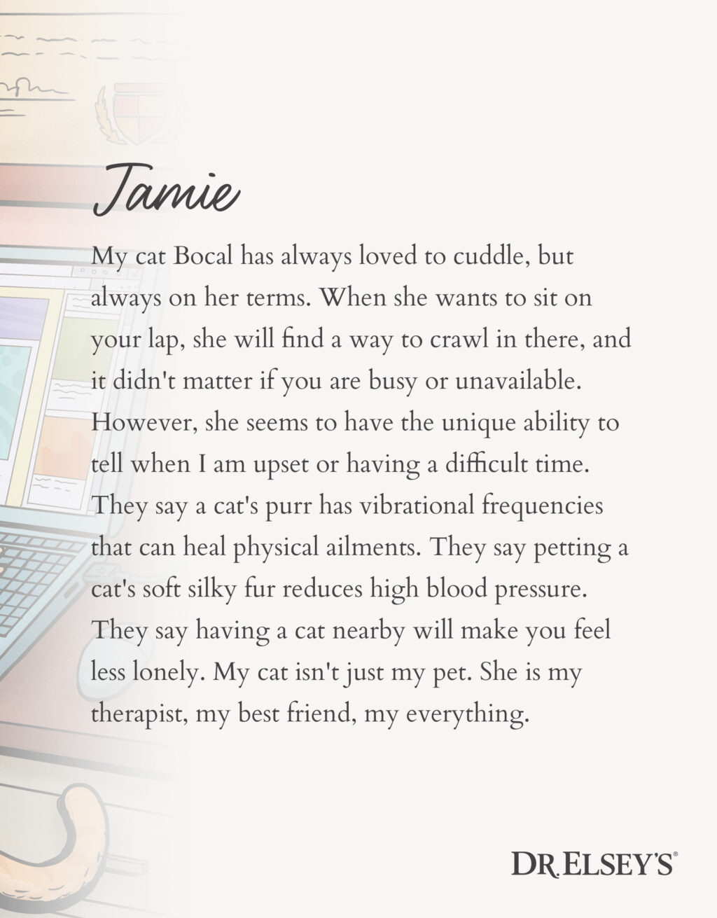 My cat Bocal has always loved to cuddle, but always on her terms. When she wants to sit on your lap, she will find a way to crawl in there, and it didn't matter if you are busy or unavailable. However, she seems to have the unique ability to tell when I am upset or having a difficult time. They say a cat's purr has vibrational frequencies that can heal physical ailments. They say petting a cat's soft silky fur reduces high blood pressure. They say having a cat nearby will make you feel less lonely. My cat isn't just my pet. She is my therapist, my best friend, my everything.